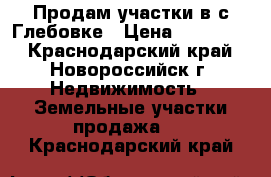 Продам участки в с.Глебовке › Цена ­ 450 000 - Краснодарский край, Новороссийск г. Недвижимость » Земельные участки продажа   . Краснодарский край